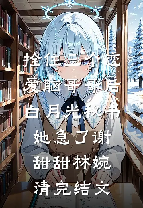 拴住三个恋爱脑哥哥后，白月光秘书她急了谢甜甜林婉清完结文