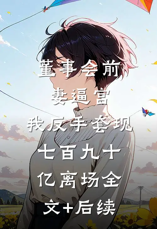 董事会前妻逼宫，我反手套现七百九十亿离场全文+后续