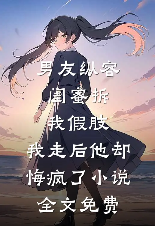 男友纵容闺蜜拆我假肢，我走后他却悔疯了小说全文免费