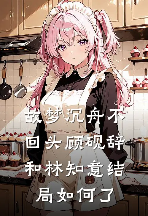 故梦沉舟不回头顾砚辞和林知意结局如何了