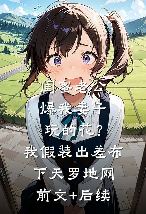 闺蜜老公爆我妻子玩的花？我假装出差布下天罗地网前文+后续