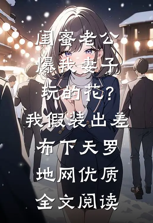闺蜜老公爆我妻子玩的花？我假装出差布下天罗地网优质全文阅读