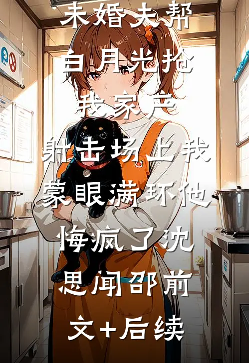 未婚夫帮白月光抢我家产，射击场上我蒙眼满环他悔疯了沈思闻邵前文+后续