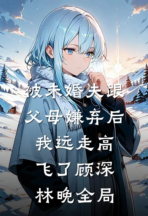 被未婚夫跟父母嫌弃后，我远走高飞了顾深林晚全局