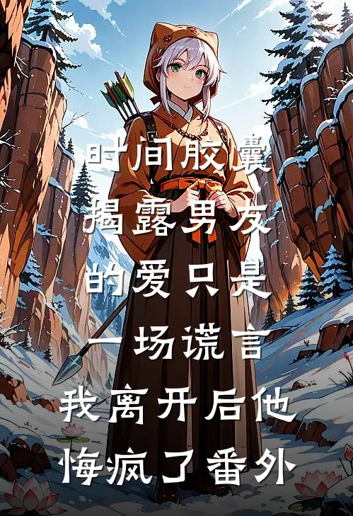 时间胶囊揭露男友的爱只是一场谎言，我离开后他悔疯了番外