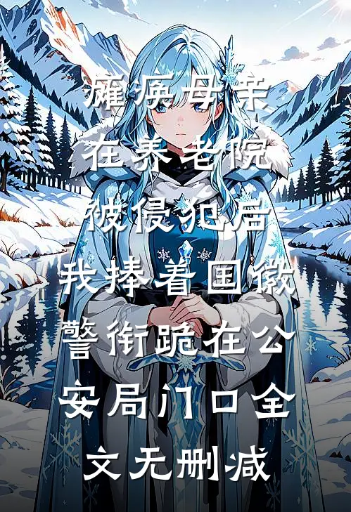 瘫痪母亲在养老院被侵犯后，我捧着国徽警衔跪在公安局门口全文无删减