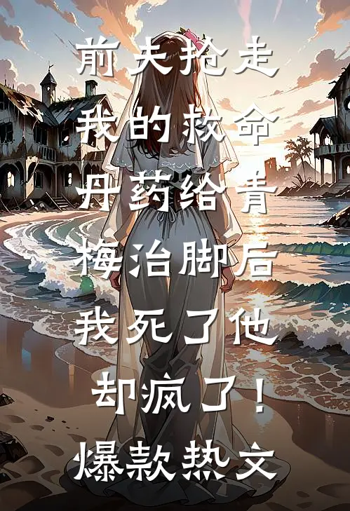 前夫抢走我的救命丹药给青梅治脚后，我死了他却疯了！爆款热文