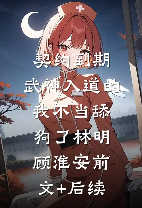 契约到期，武神入道的我不当舔狗了林明顾淮安前文+后续