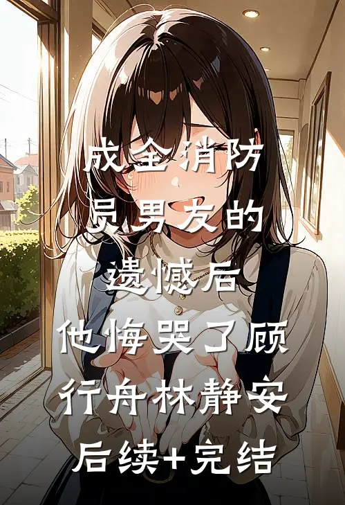 成全消防员男友的遗憾后，他悔哭了顾行舟林静安后续+完结