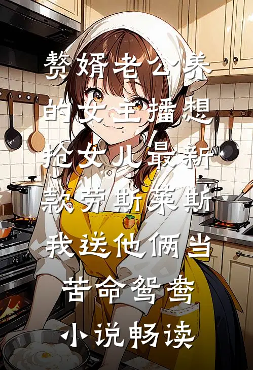赘婿老公养的女主播想抢女儿最新款劳斯莱斯，我送他俩当苦命鸳鸯小说畅读