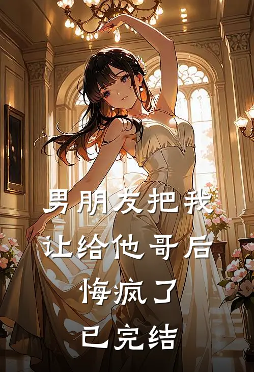 男朋友把我让给他哥后，悔疯了已完结