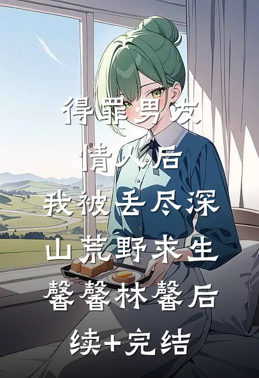 得罪男友情人后，我被丢尽深山荒野求生馨馨林馨后续+完结
