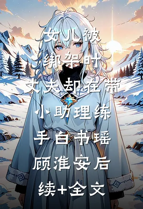 女儿被绑架时，丈夫却在带小助理练手白书瑶顾淮安后续+全文