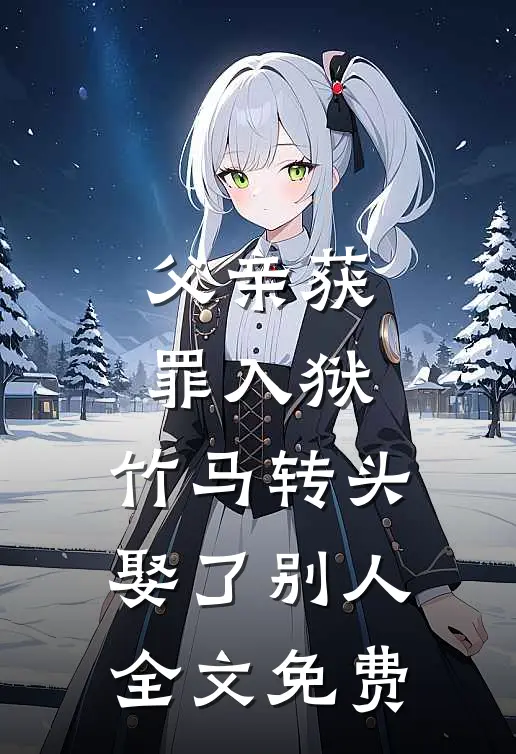 父亲获罪入狱，竹马转头娶了别人全文免费