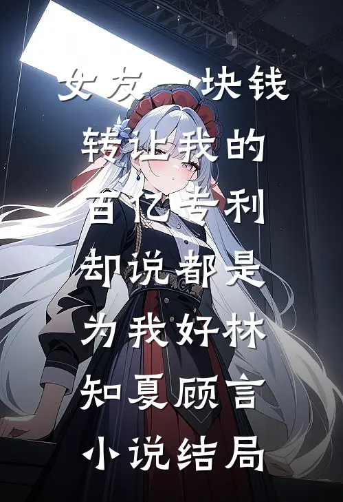 女友一块钱转让我的百亿专利，却说都是为我好林知夏顾言小说结局