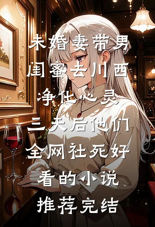未婚妻带男闺蜜去川西净化心灵，三天后他们全网社死好看的小说推荐完结