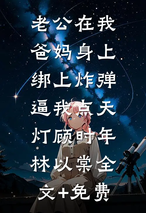 老公在我爸妈身上绑上炸弹，逼我点天灯顾时年林以棠全文+免费