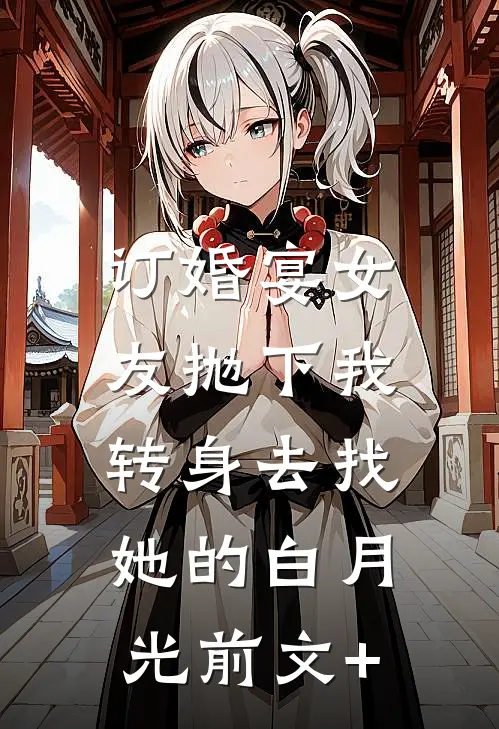 订婚宴女友抛下我，转身去找她的白月光前文+