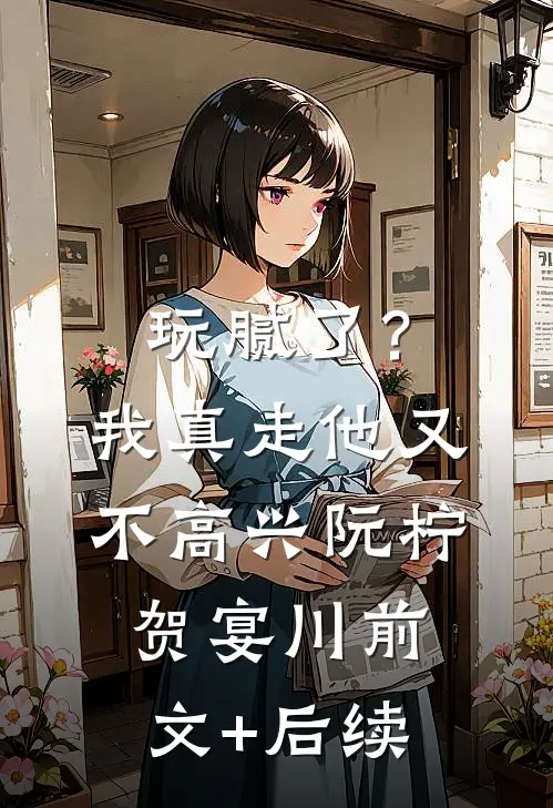 玩腻了？我真走他又不高兴阮柠贺宴川前文+后续