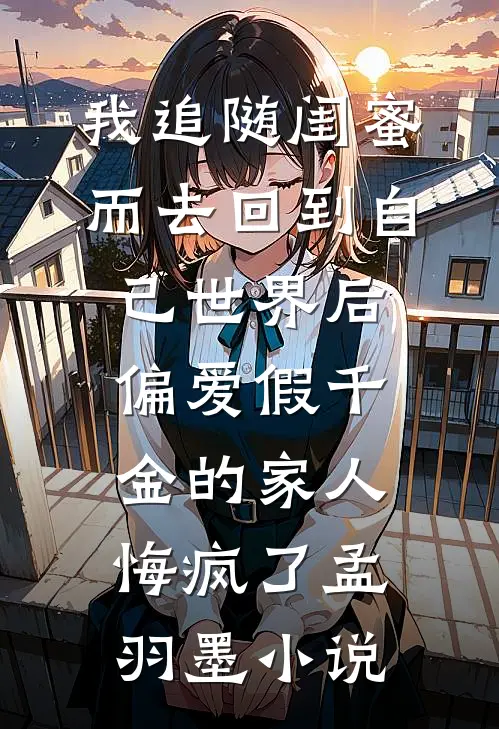 我追随闺蜜而去回到自己世界后，偏爱假千金的家人悔疯了孟羽墨小说