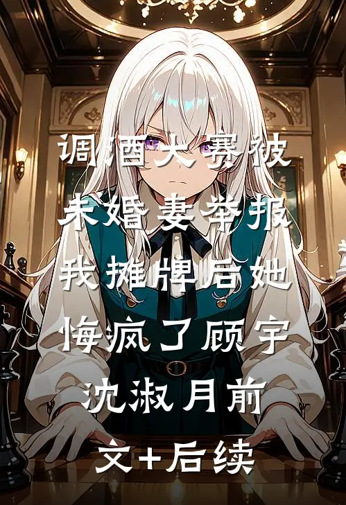 调酒大赛被未婚妻举报，我摊牌后她悔疯了顾宇沈淑月前文+后续