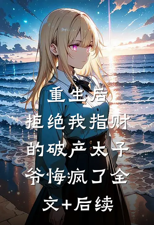 重生后，拒绝我指财的破产太子爷悔疯了全文+后续