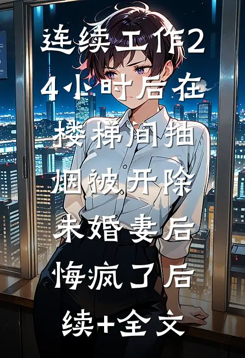 连续工作24小时后在楼梯间抽烟被开除，未婚妻后悔疯了后续+全文
