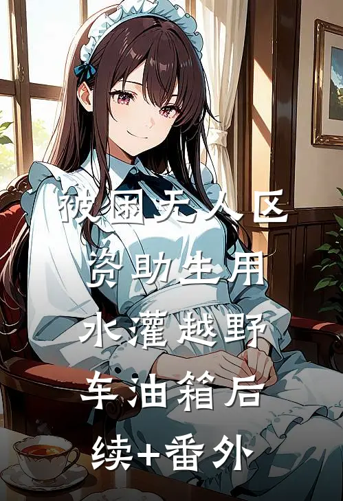 被困无人区，资助生用水灌越野车油箱后续+番外