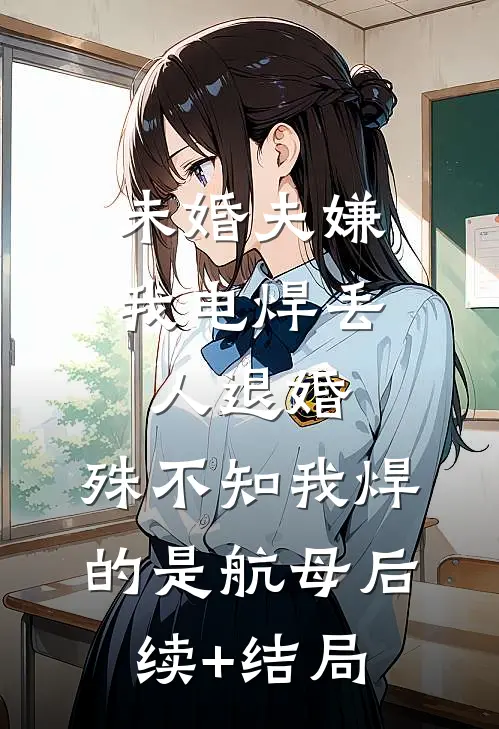 未婚夫嫌我电焊丢人退婚，殊不知我焊的是航母后续+结局