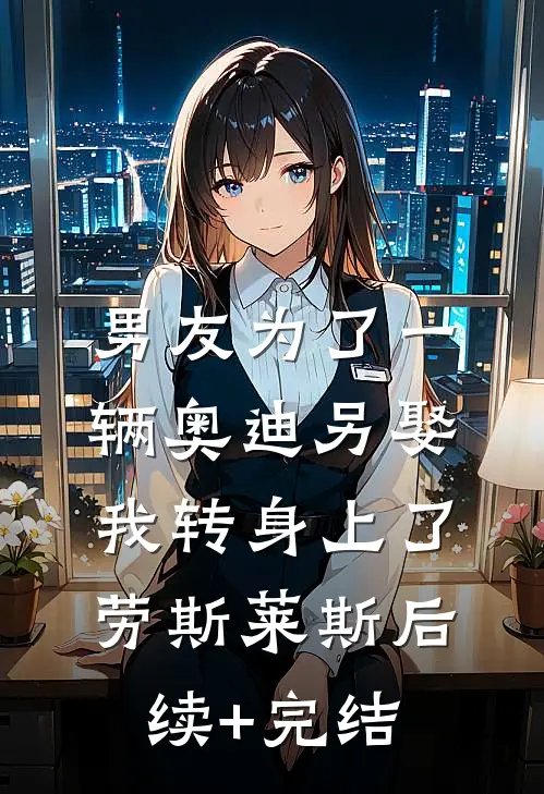 男友为了一辆奥迪另娶，我转身上了劳斯莱斯后续+完结
