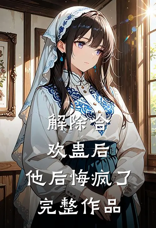 解除合欢蛊后，他后悔疯了完整作品