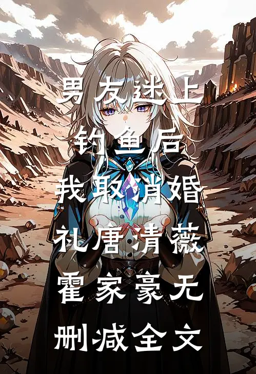 男友迷上钓鱼后，我取消婚礼唐清薇霍家豪无删减全文