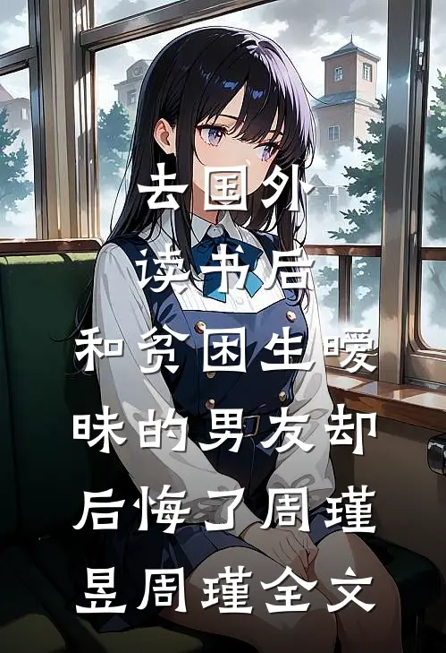 去国外读书后，和贫困生暧昧的男友却后悔了周瑾昱周瑾全文