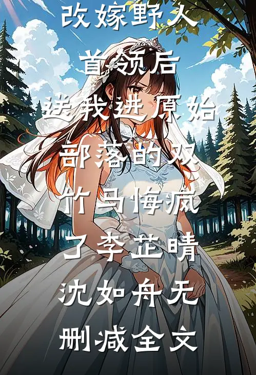 改嫁野人首领后，送我进原始部落的双竹马悔疯了李芷晴沈如舟无删减全文