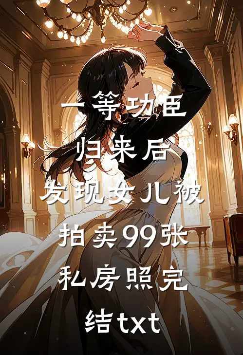 一等功臣归来后，发现女儿被拍卖99张私房照完结txt