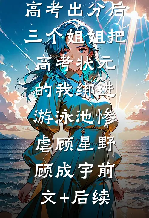 高考出分后，三个姐姐把高考状元的我绑进游泳池惨虐顾星野顾成宇前文+后续