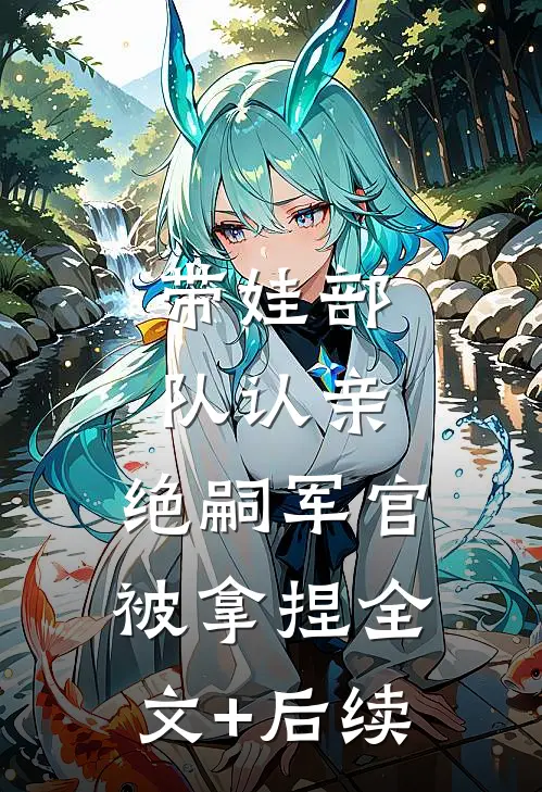 带娃部队认亲，绝嗣军官被拿捏全文+后续