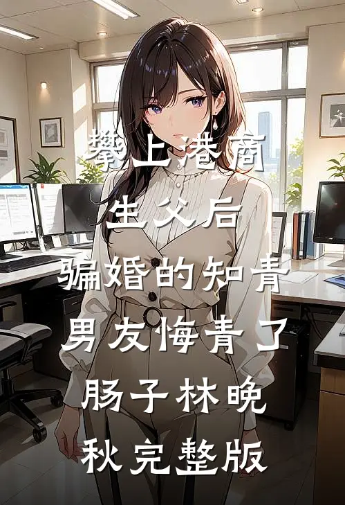 攀上港商生父后，骗婚的知青男友悔青了肠子林晚秋完整版