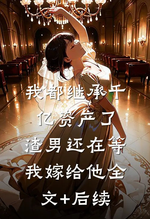 我都继承千亿资产了，渣男还在等我嫁给他全文+后续