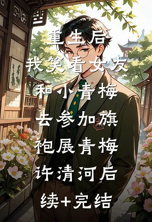 重生后，我笑看女友和小青梅去参加旗袍展青梅许清河后续+完结