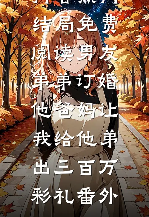 抖音热门结局免费阅读男友弟弟订婚，他爸妈让我给他弟出三百万彩礼番外