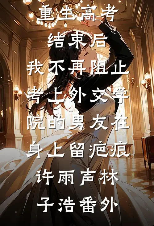 重生高考结束后，我不再阻止考上外交学院的男友在身上留疤痕许雨声林子浩番外