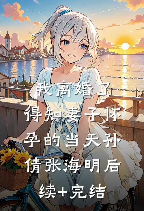 我离婚了，得知妻子怀孕的当天孙倩张海明后续+完结