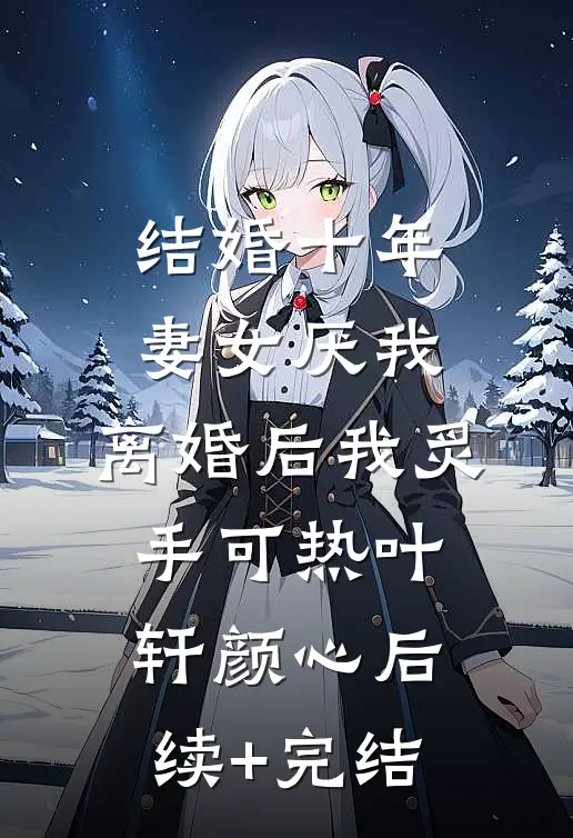 结婚十年，妻女厌我，离婚后我炙手可热叶轩颜心后续+完结