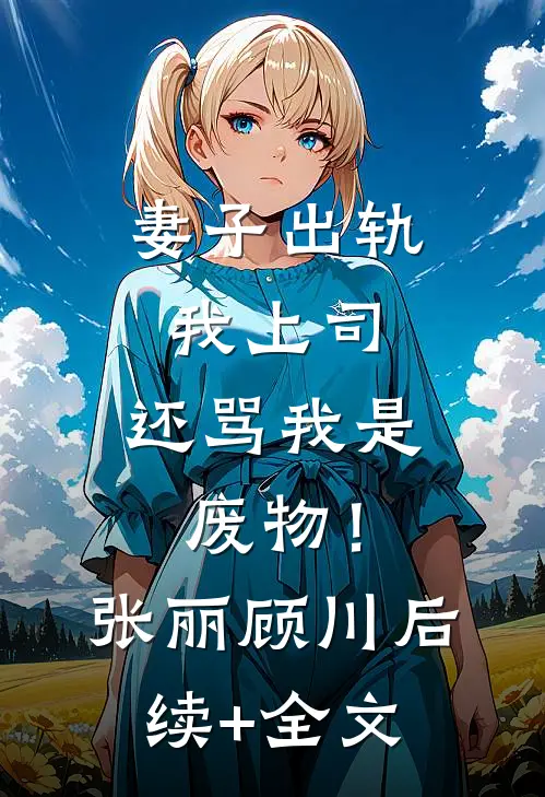 妻子出轨我上司，还骂我是废物！张丽顾川后续+全文