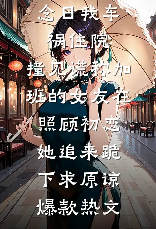 六周年纪念日我车祸住院，撞见谎称加班的女友在照顾初恋，她追来跪下求原谅爆款热文