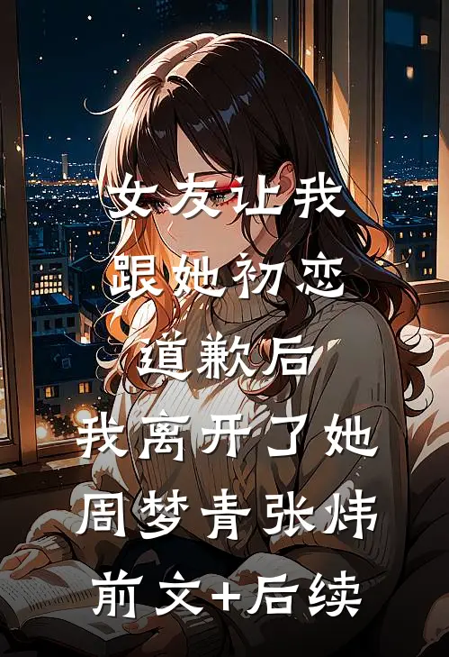 女友让我跟她初恋道歉后，我离开了她周梦青张炜前文+后续