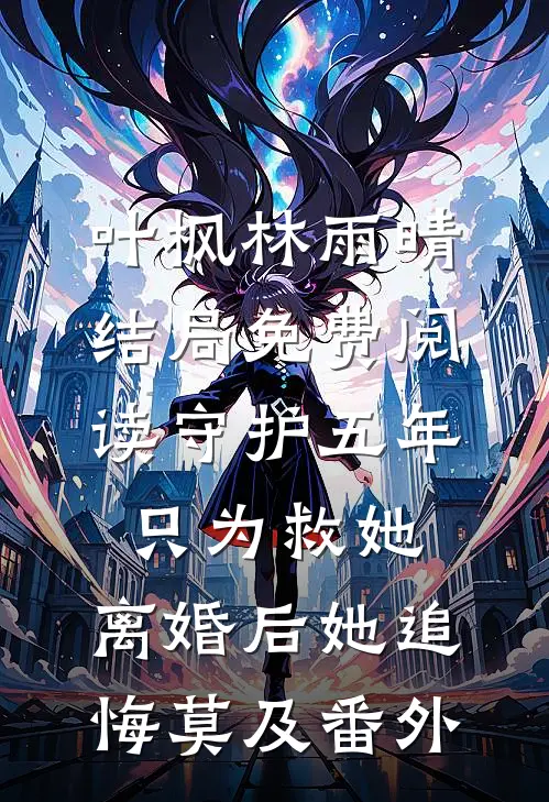 叶枫林雨晴结局免费阅读守护五年只为救她，离婚后她追悔莫及番外