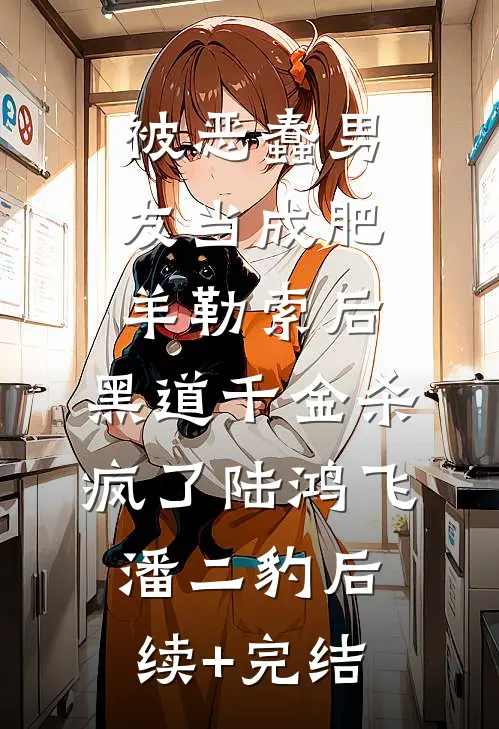 被恶蠢男友当成肥羊勒索后，黑道千金杀疯了陆鸿飞潘二豹后续+完结