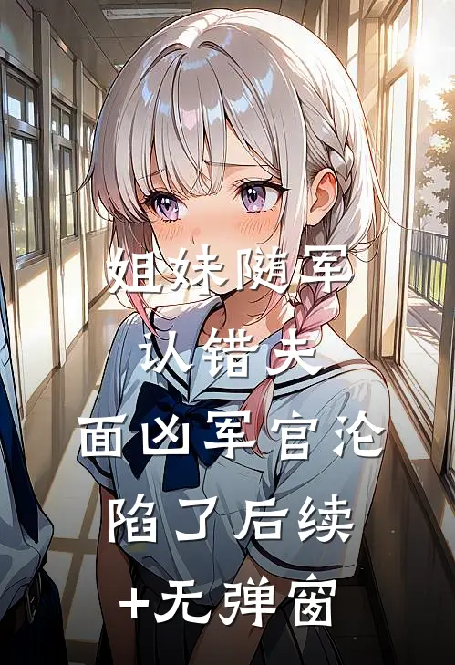姐妹随军认错夫：面凶军官沦陷了后续+无弹窗